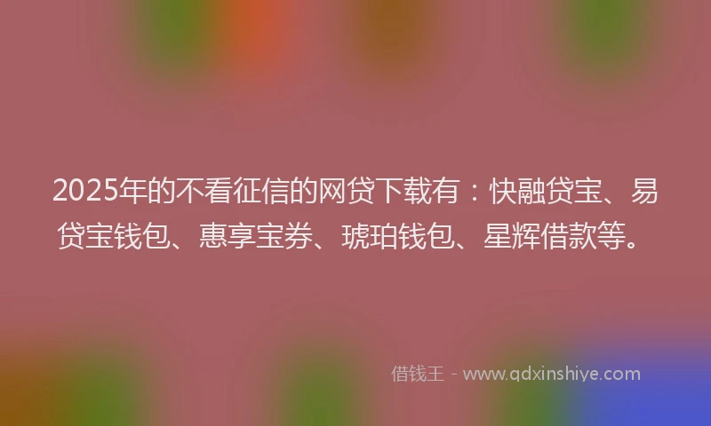 2025年的不看征信的网贷下载有：快融贷宝、易贷宝钱包、惠享宝券、琥珀钱包、星辉借款等。