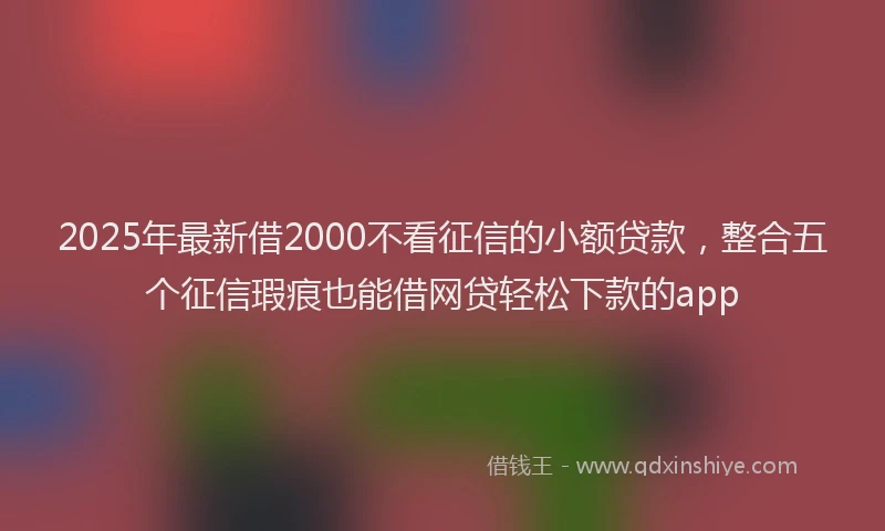 2025年最新借2000不看征信的小额贷款，整合五个征信瑕疵也能借网贷轻松下款的app