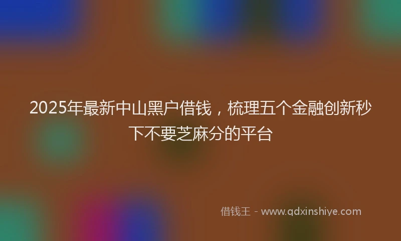 2025年最新中山黑户借钱，梳理五个金融创新秒下不要芝麻分的平台