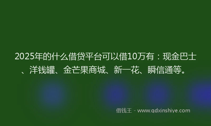 2025年的什么借贷平台可以借10万有：现金巴士、洋钱罐、金芒果商城、新一花、瞬信通等。