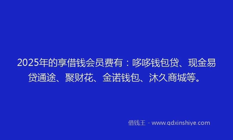 2025年的享借钱会员费有：哆哆钱包贷、现金易贷通途、聚财花、金诺钱包、沐久商城等。