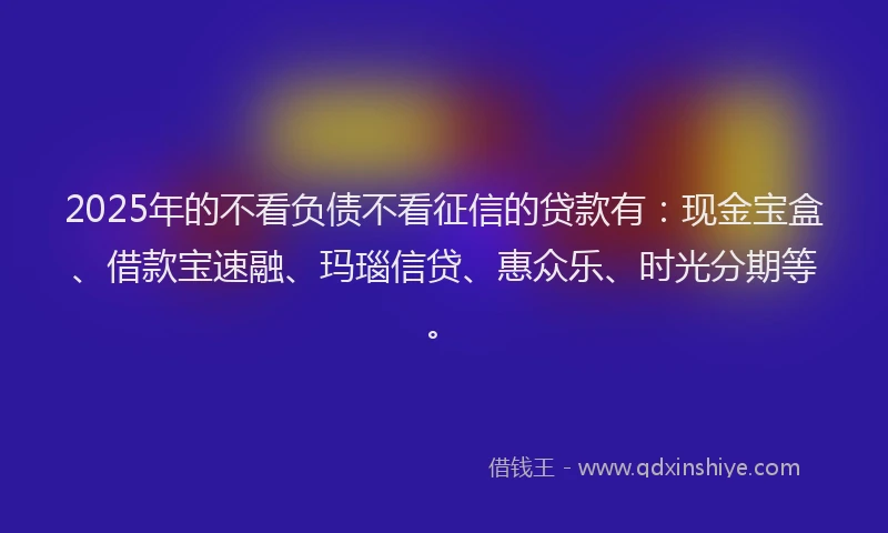 2025年的不看负债不看征信的贷款有：现金宝盒、借款宝速融、玛瑙信贷、惠众乐、时光分期等。