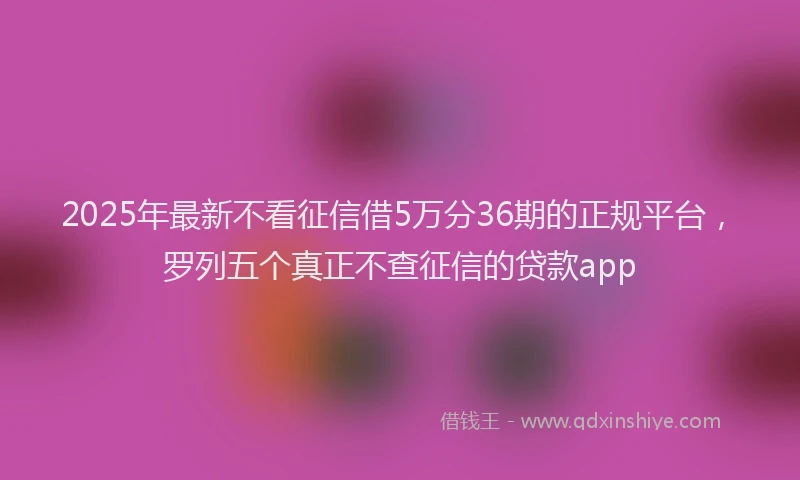2025年最新不看征信借5万分36期的正规平台，罗列五个真正不查征信的贷款app