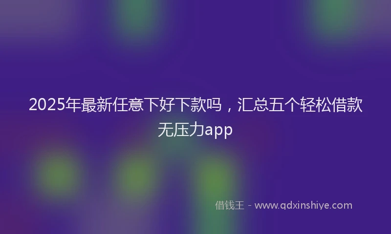 2025年最新任意下好下款吗，汇总五个轻松借款无压力app
