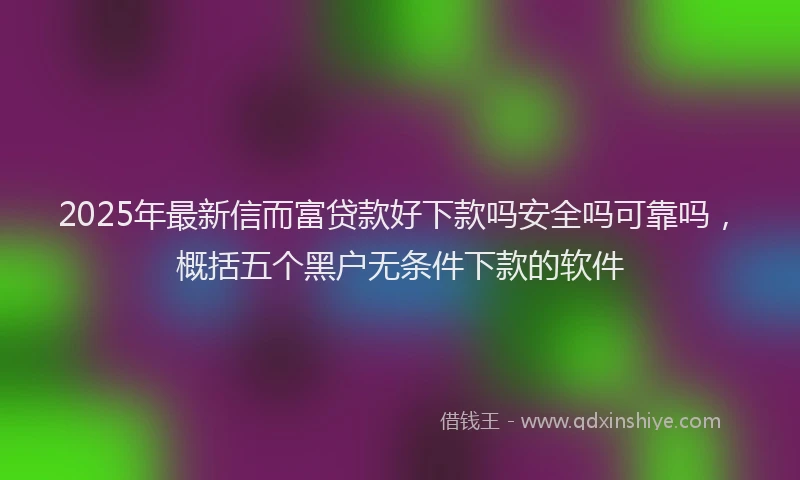 2025年最新信而富贷款好下款吗安全吗可靠吗，概括五个黑户无条件下款的软件