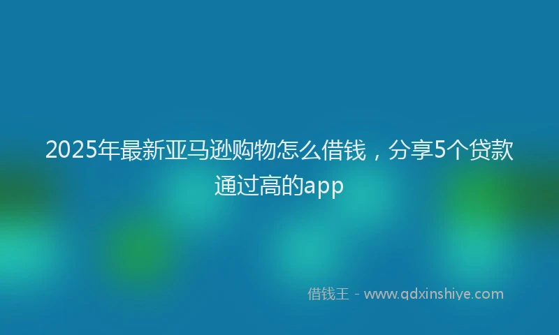 2025年最新亚马逊购物怎么借钱，分享5个贷款通过高的app