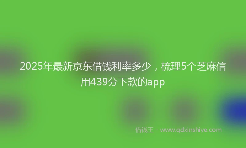 2025年最新京东借钱利率多少，梳理5个芝麻信用439分下款的app