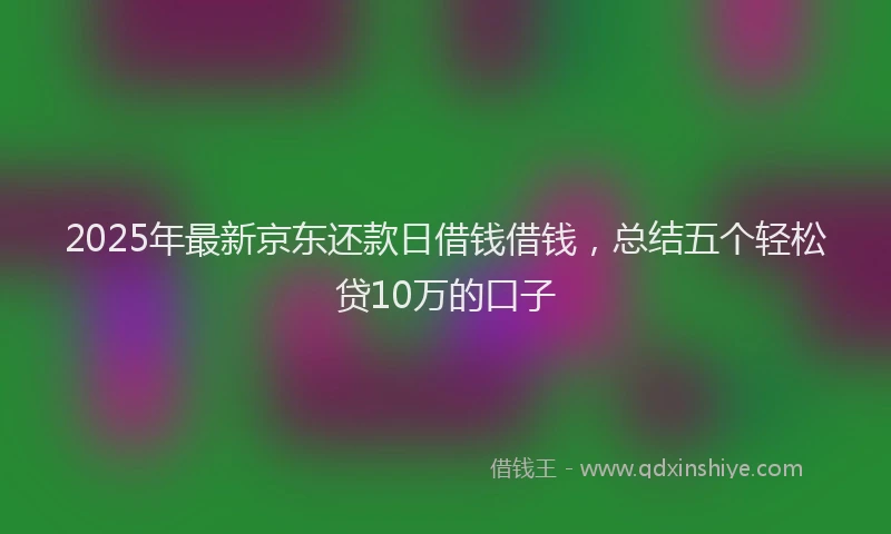 2025年最新京东还款日借钱借钱，总结五个轻松贷10万的口子