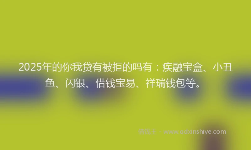 2025年的你我贷有被拒的吗有：疾融宝盒、小丑鱼、闪银、借钱宝易、祥瑞钱包等。