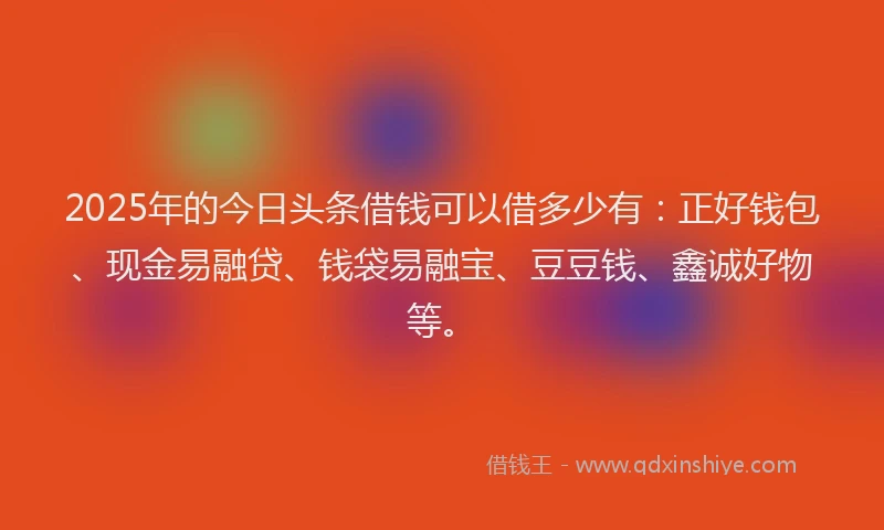 2025年的今日头条借钱可以借多少有：正好钱包、现金易融贷、钱袋易融宝、豆豆钱、鑫诚好物等。