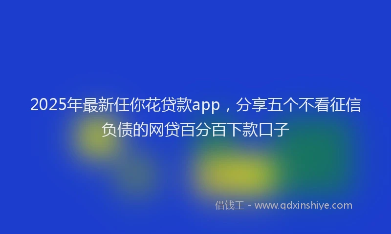 2025年最新任你花贷款app，分享五个不看征信负债的网贷百分百下款口子