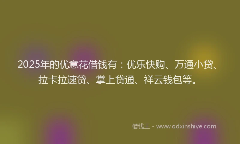2025年的优意花借钱有：优乐快购、万通小贷、拉卡拉速贷、掌上贷通、祥云钱包等。