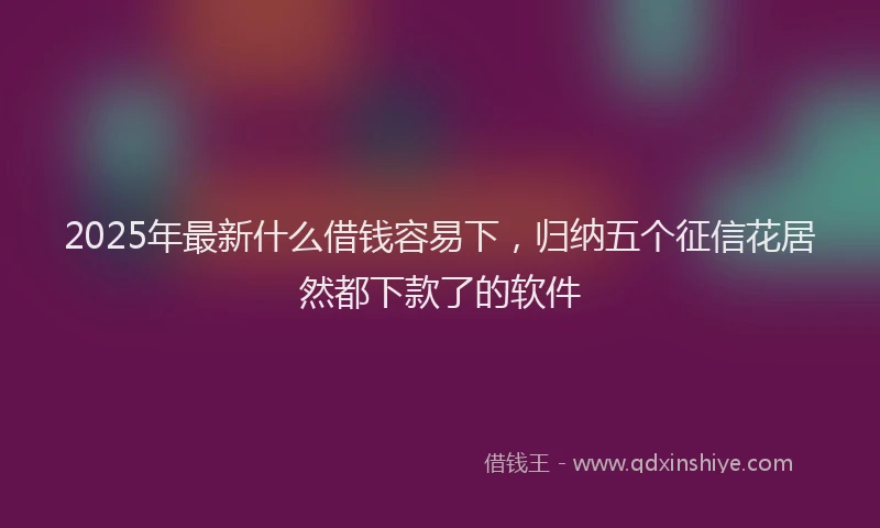 2025年最新什么借钱容易下，归纳五个征信花居然都下款了的软件