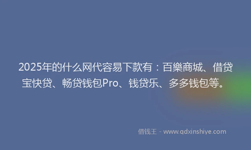 2025年的什么网代容易下款有：百樂商城、借贷宝快贷、畅贷钱包Pro、钱贷乐、多多钱包等。