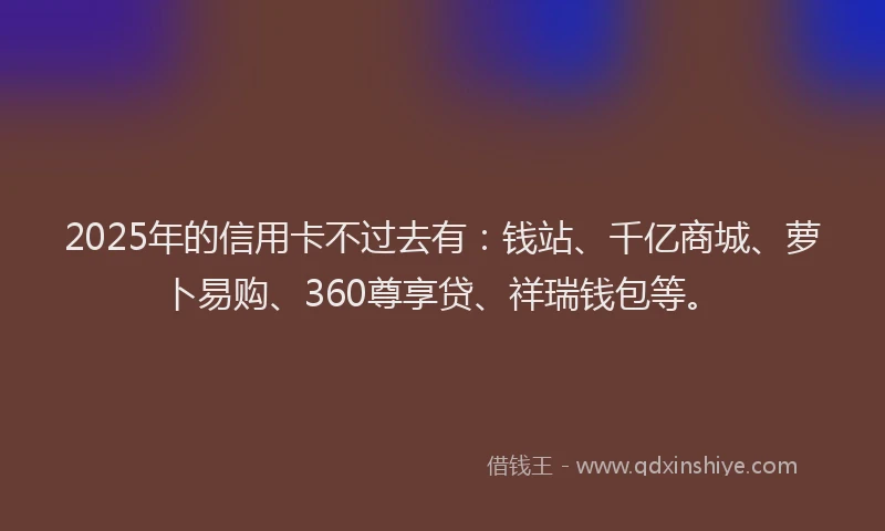 2025年的信用卡不过去有：钱站、千亿商城、萝卜易购、360尊享贷、祥瑞钱包等。