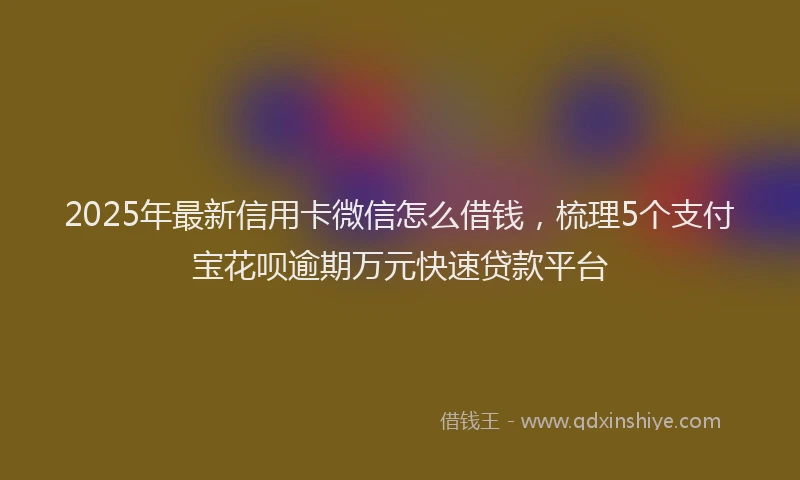 2025年最新信用卡微信怎么借钱，梳理5个支付宝花呗逾期万元快速贷款平台