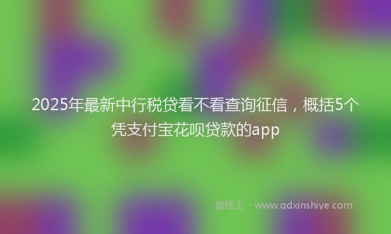 2025年最新中行税贷看不看查询征信，概括5个凭支付宝花呗贷款的app