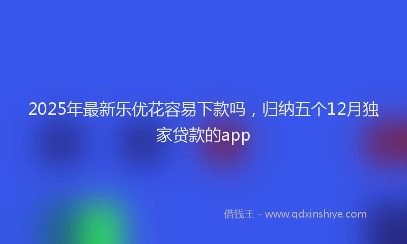 2025年最新乐优花容易下款吗，归纳五个12月独家贷款的app