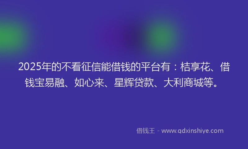 2025年的不看征信能借钱的平台有：桔享花、借钱宝易融、如心来、星辉贷款、大利商城等。