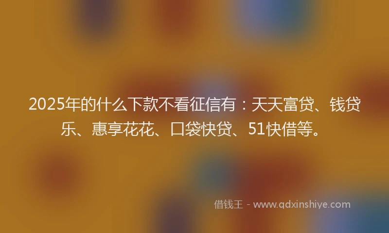 2025年的什么下款不看征信有：天天富贷、钱贷乐、惠享花花、口袋快贷、51快借等。