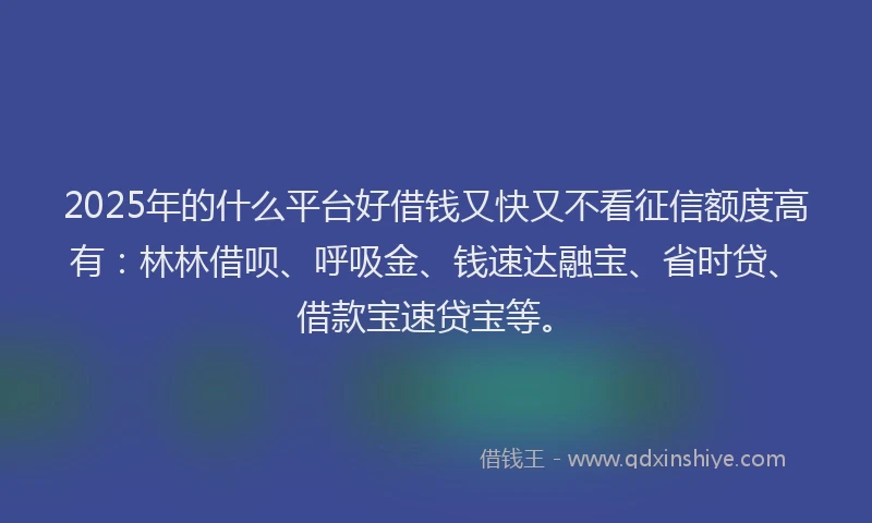 2025年的什么平台好借钱又快又不看征信额度高有：林林借呗、呼吸金、钱速达融宝、省时贷、借款宝速贷宝等。