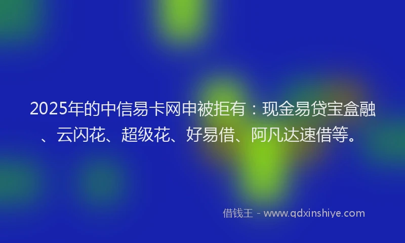 2025年的中信易卡网申被拒有：现金易贷宝盒融、云闪花、超级花、好易借、阿凡达速借等。