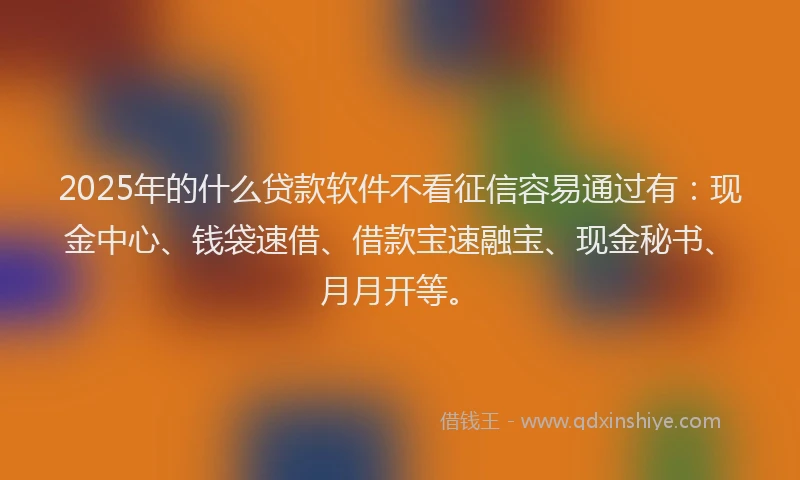 2025年的什么贷款软件不看征信容易通过有：现金中心、钱袋速借、借款宝速融宝、现金秘书、月月开等。