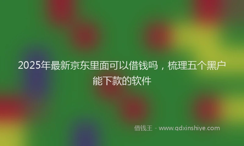 2025年最新京东里面可以借钱吗，梳理五个黑户能下款的软件
