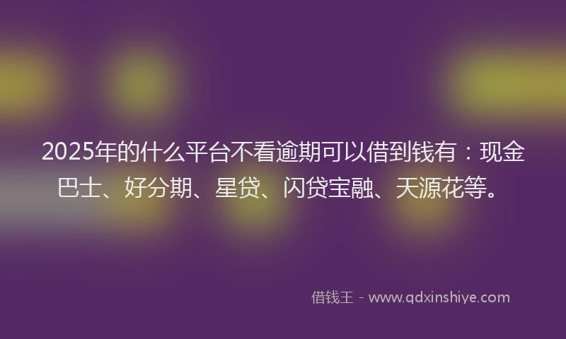 2025年的什么平台不看逾期可以借到钱有：现金巴士、好分期、星贷、闪贷宝融、天源花等。