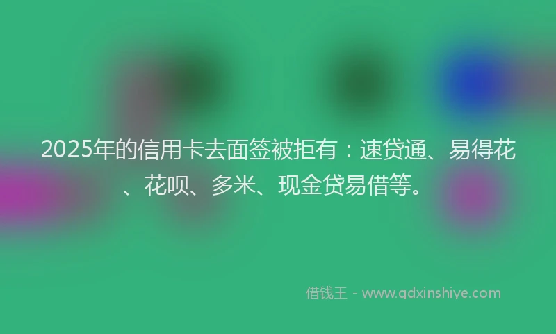 2025年的信用卡去面签被拒有：速贷通、易得花、花呗、多米、现金贷易借等。