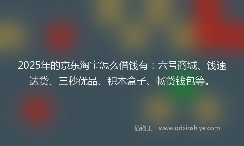 2025年的京东淘宝怎么借钱有：六号商城、钱速达贷、三秒优品、积木盒子、畅贷钱包等。
