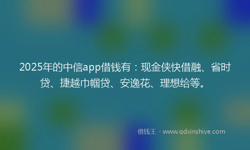 2025年的中信app借钱有：现金侠快借融、省时贷、捷越巾帼贷、安逸花、理想给等。