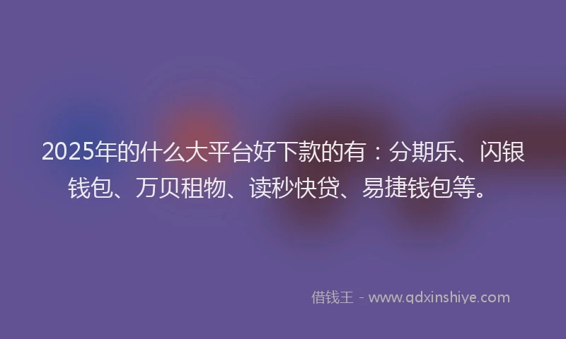 2025年的什么大平台好下款的有：分期乐、闪银钱包、万贝租物、读秒快贷、易捷钱包等。