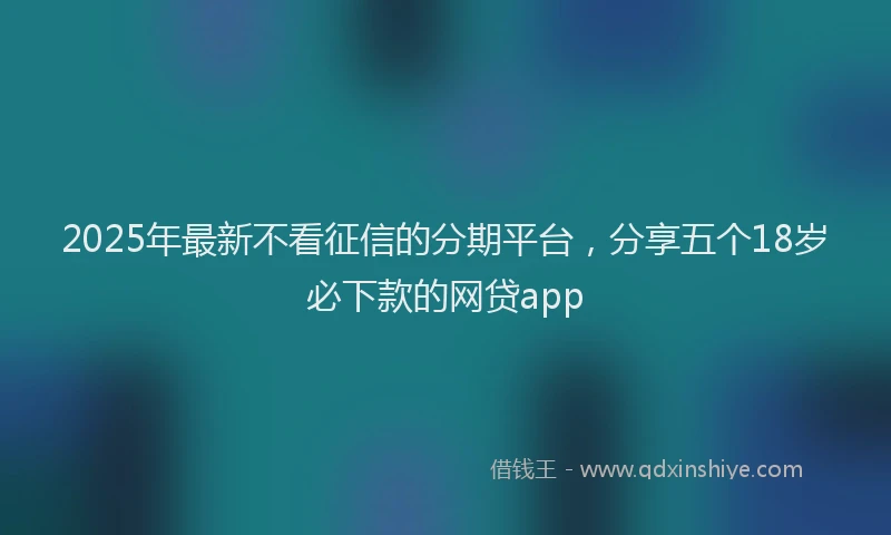 2025年最新不看征信的分期平台，分享五个18岁必下款的网贷app