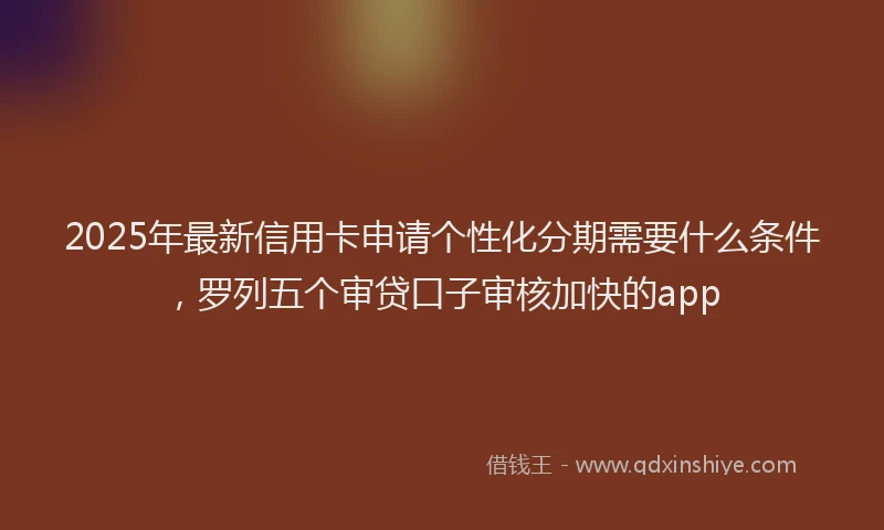 2025年最新信用卡申请个性化分期需要什么条件，罗列五个审贷口子审核加快的app