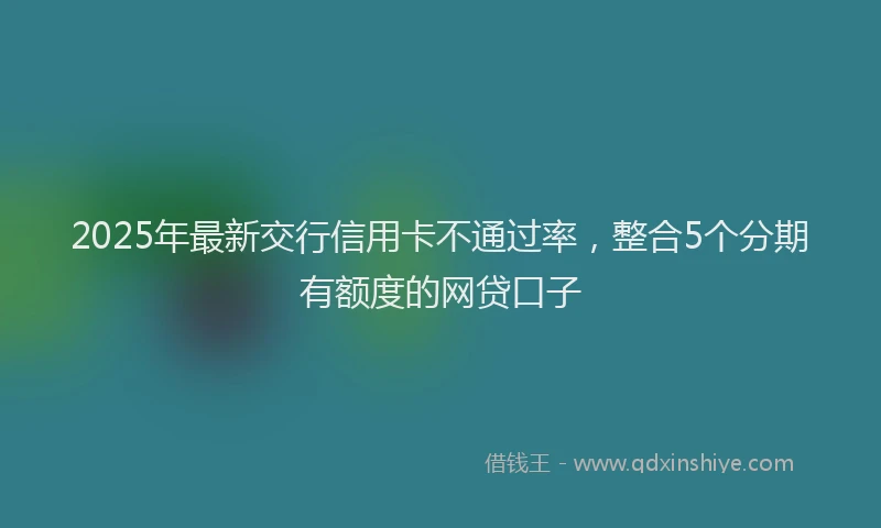 2025年最新交行信用卡不通过率，整合5个分期有额度的网贷口子