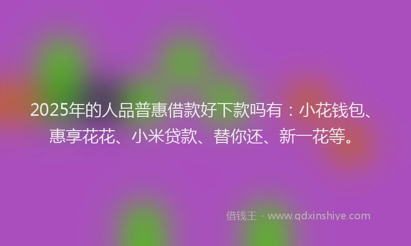 2025年的人品普惠借款好下款吗有：小花钱包、惠享花花、小米贷款、替你还、新一花等。
