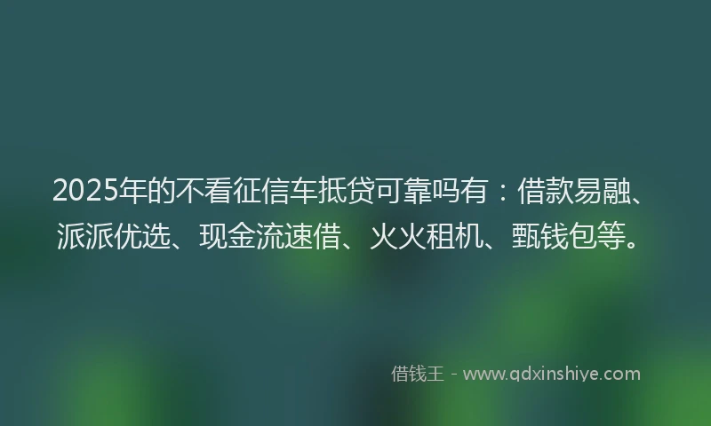 2025年的不看征信车抵贷可靠吗有：借款易融、派派优选、现金流速借、火火租机、甄钱包等。