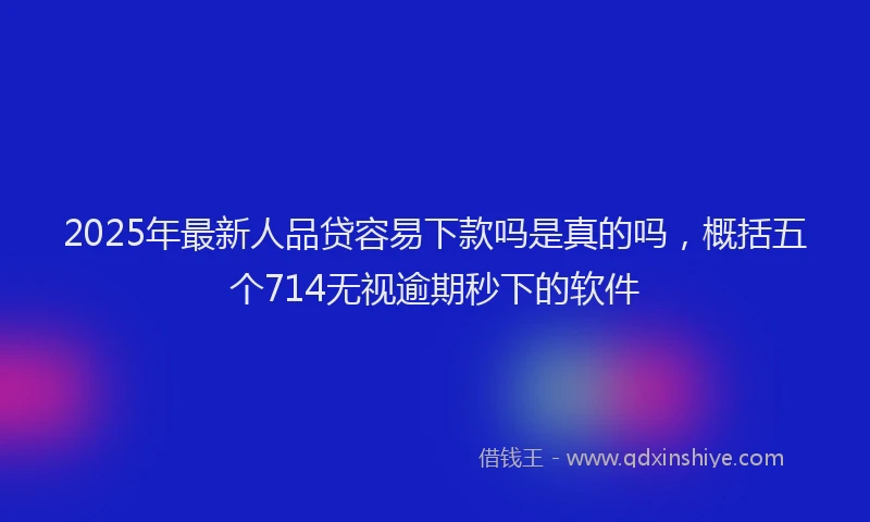 2025年最新人品贷容易下款吗是真的吗，概括五个714无视逾期秒下的软件