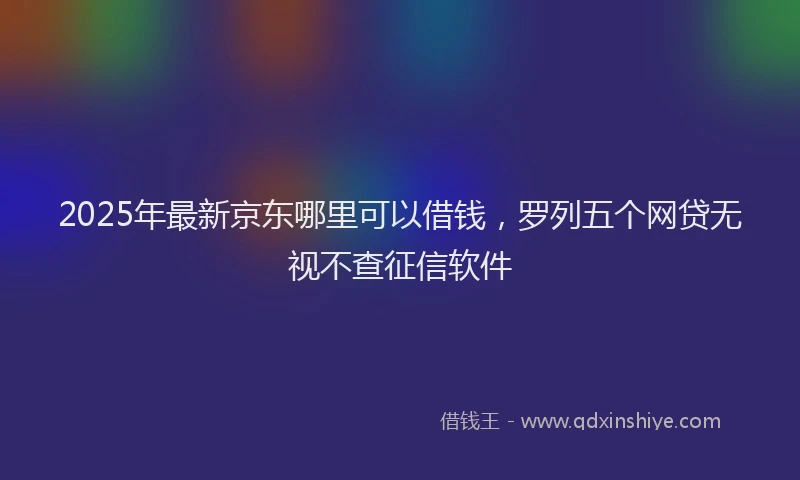 2025年最新京东哪里可以借钱，罗列五个网贷无视不查征信软件