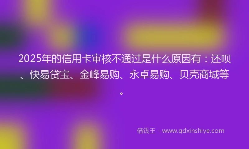 2025年的信用卡审核不通过是什么原因有：还呗、快易贷宝、金峰易购、永卓易购、贝壳商城等。