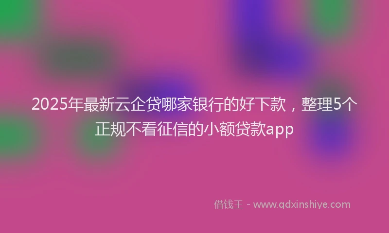 2025年最新云企贷哪家银行的好下款，整理5个正规不看征信的小额贷款app