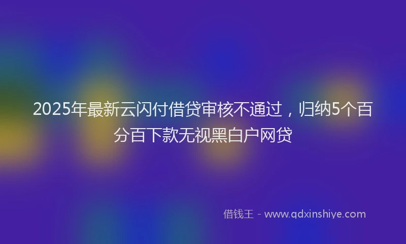 2025年最新云闪付借贷审核不通过，归纳5个百分百下款无视黑白户网贷