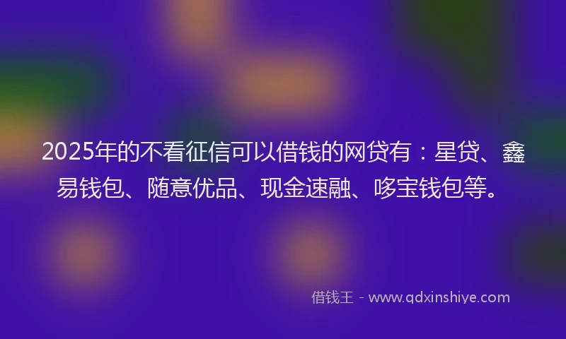 2025年的不看征信可以借钱的网贷有：星贷、鑫易钱包、随意优品、现金速融、哆宝钱包等。