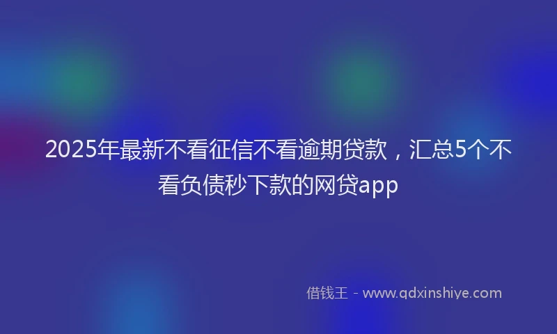 2025年最新不看征信不看逾期贷款，汇总5个不看负债秒下款的网贷app