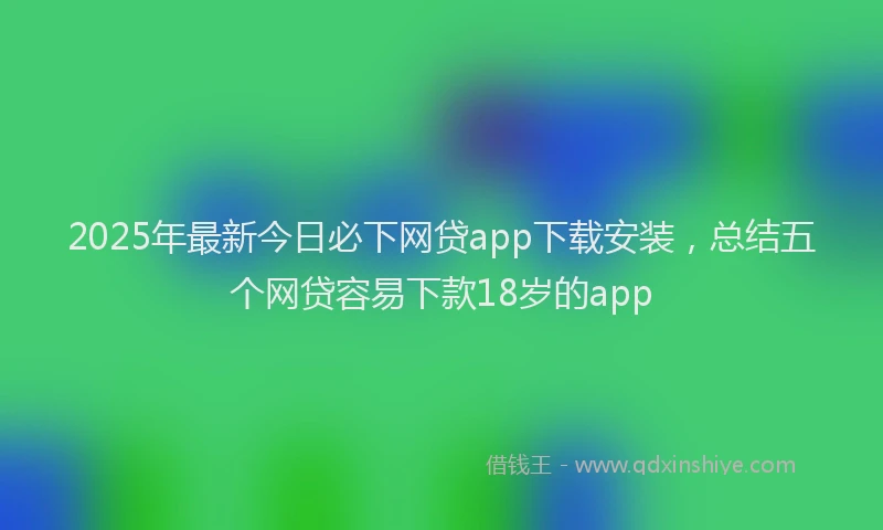2025年最新今日必下网贷app下载安装，总结五个网贷容易下款18岁的app