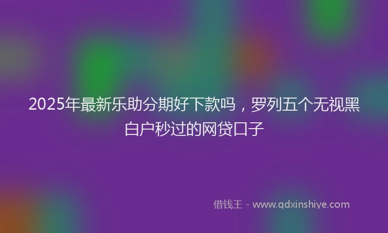 2025年最新乐助分期好下款吗，罗列五个无视黑白户秒过的网贷口子
