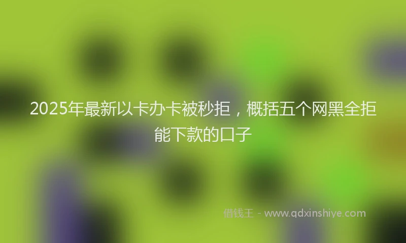 2025年最新以卡办卡被秒拒，概括五个网黑全拒能下款的口子