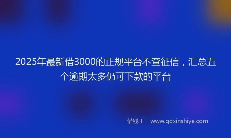 2025年最新借3000的正规平台不查征信，汇总五个逾期太多仍可下款的平台