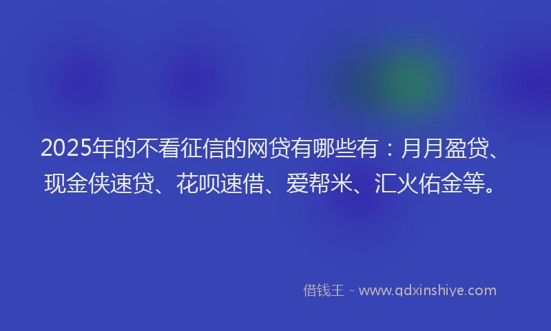 2025年的不看征信的网贷有哪些有：月月盈贷、现金侠速贷、花呗速借、爱帮米、汇火佑金等。